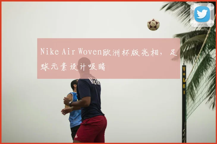 Nike Air Woven欧洲杯版亮相,足球元素设计吸睛