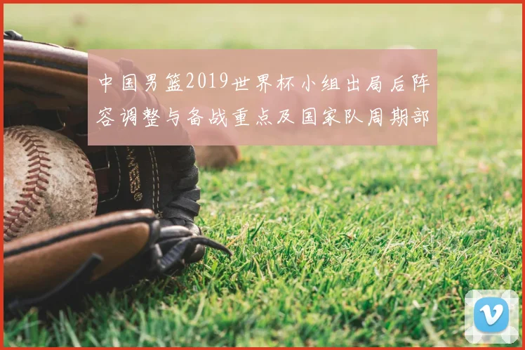 中国男篮2019世界杯小组出局后阵容调整与备战重点及国家队周期部署